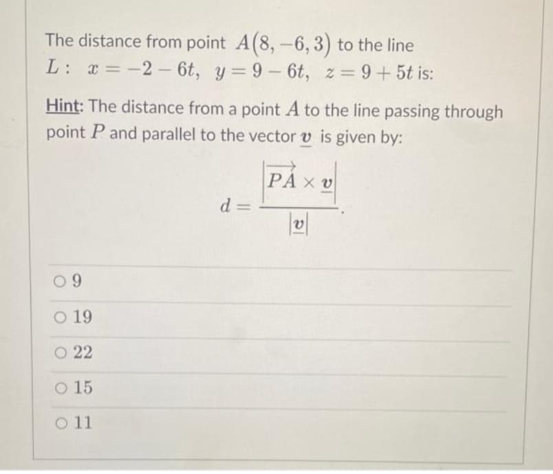 The distance from point A(8,-6, 3) to the line
L: x=-2-6t, y=9-6t, z = 9+5t is:
Hint: The distance from a point A to the line passing through
point P and parallel to the vector v is given by:
PAX V
09
O 19
O 22
O 15
O 11
d=
PI
V