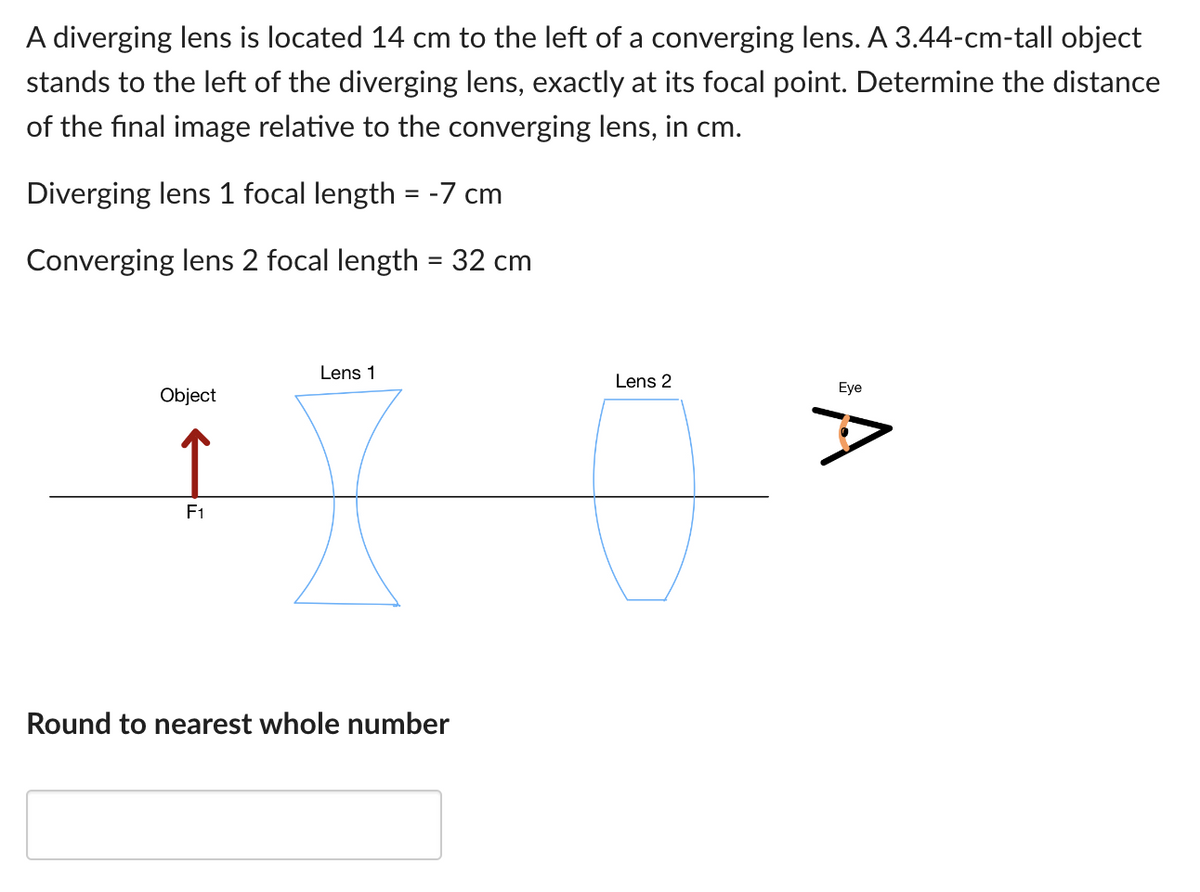 A diverging lens is located 14 cm to the left of a converging lens. A 3.44-cm-tall object
stands to the left of the diverging lens, exactly at its focal point. Determine the distance
of the final image relative to the converging lens, in cm.
Diverging lens 1 focal length = -7 cm
Converging lens 2 focal length = 32 cm
Object
F1
Lens 1
Round to nearest whole number
Lens 2
Eye
A