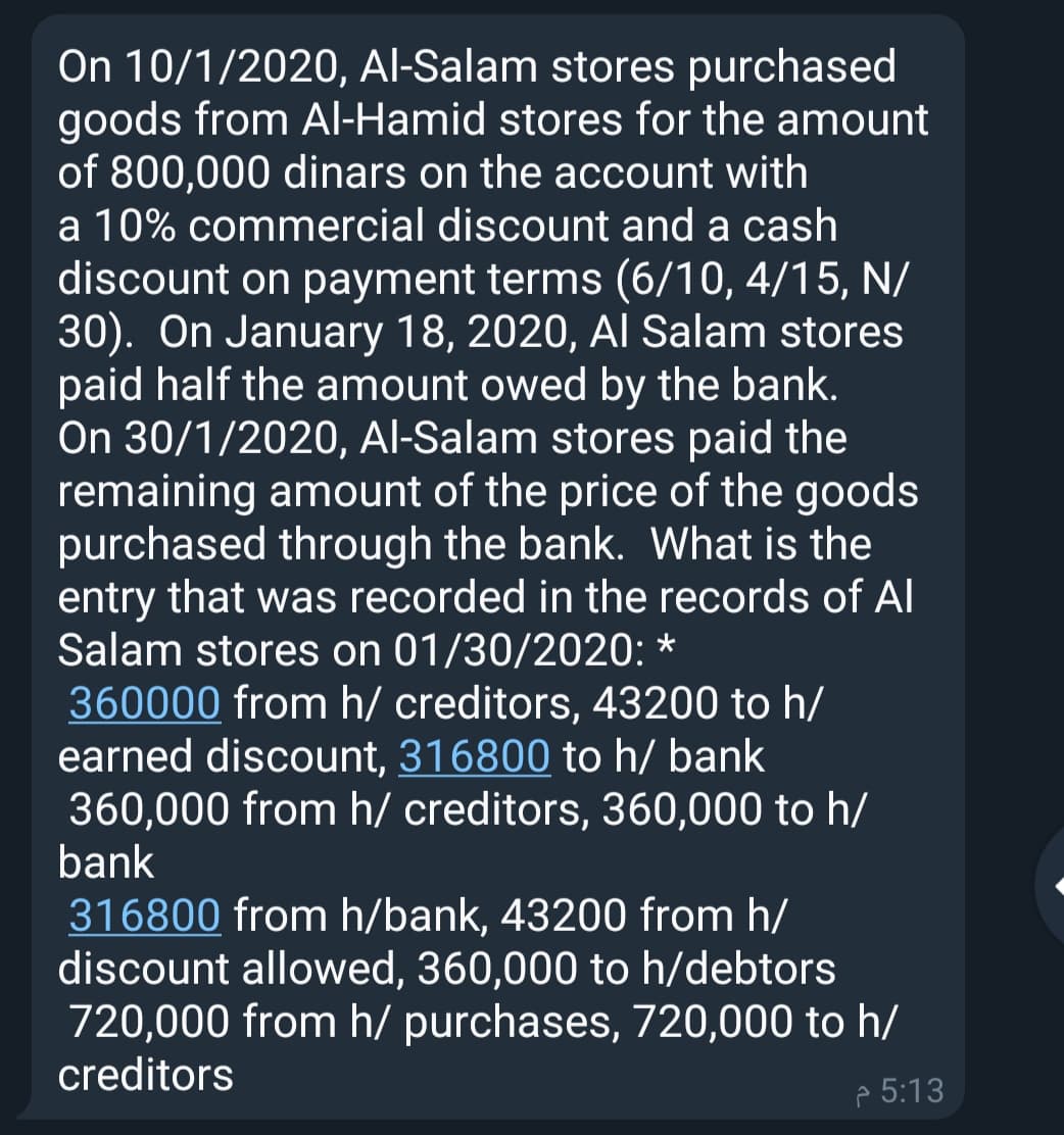 On 10/1/2020, Al-Salam stores purchased
goods from Al-Hamid stores for the amount
of 800,000 dinars on the account with
a 10% commercial discount and a cash
discount on payment terms (6/10, 4/15, N/
30). On January 18, 2020, Al Salam stores
paid half the amount owed by the bank.
On 30/1/2020, Al-Salam stores paid the
remaining amount of the price of the goods
purchased through the bank. What is the
entry that was recorded in the records of Al
Salam stores on 01/30/2020: *
360000 from h/ creditors, 43200 to h/
earned discount, 316800 to h/ bank
360,000 from h/ creditors, 360,000 to h/
bank
316800 from h/bank, 43200 from h/
discount allowed, 360,000 to h/debtors
720,000 from h/ purchases, 720,000 to h/
creditors
p 5:13
