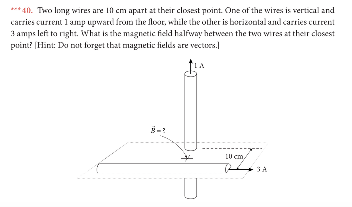 *** 40. Two long wires are 10 cm apart at their closest point. One of the wires is vertical and
carries current 1 amp upward from the floor, while the other is horizontal and carries current
3 amps left to right. What is the magnetic field halfway between the two wires at their closest
point? [Hint: Do not forget that magnetic fields are vectors.]
1 A
B = ?
10 cm
ЗА
