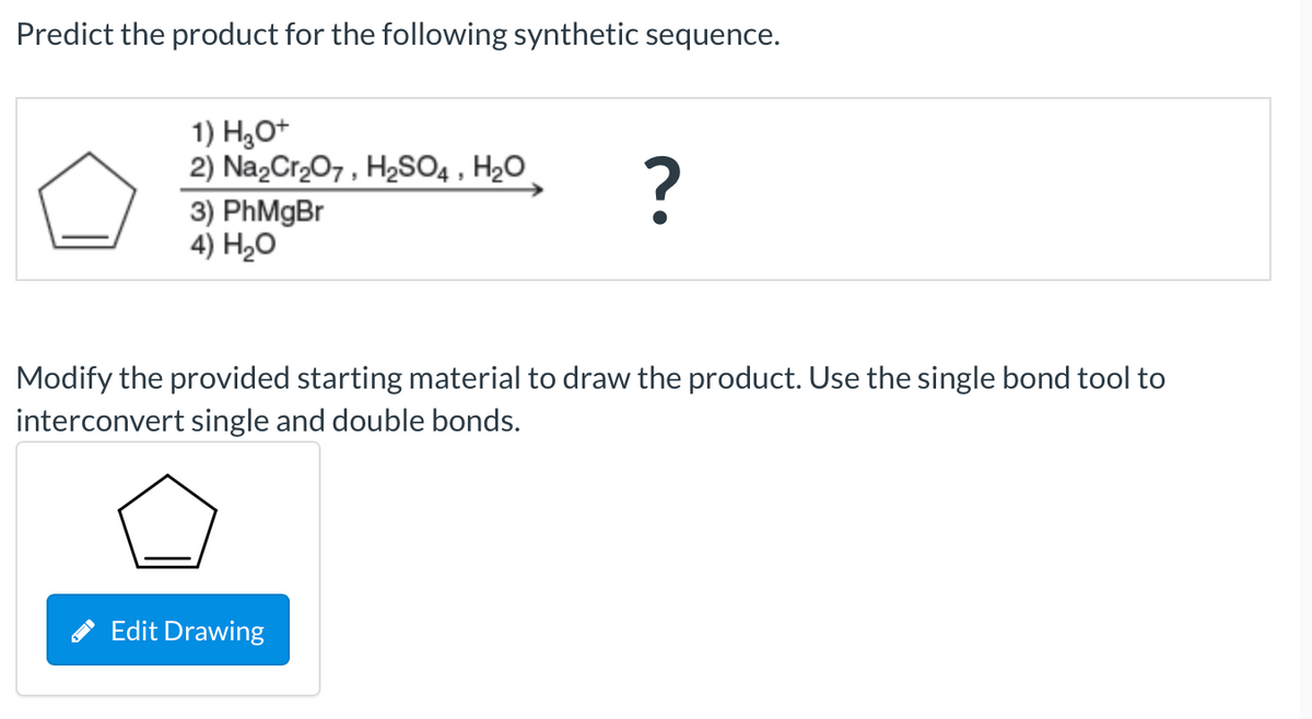 Predict the product for the following synthetic sequence.
1) H,O+
2) Na,Cr,07, H2SO4 , H2O
?
3) PhMgBr
4) H20
Modify the provided starting material to draw the product. Use the single bond tool to
interconvert single and double bonds.
* Edit Drawing
