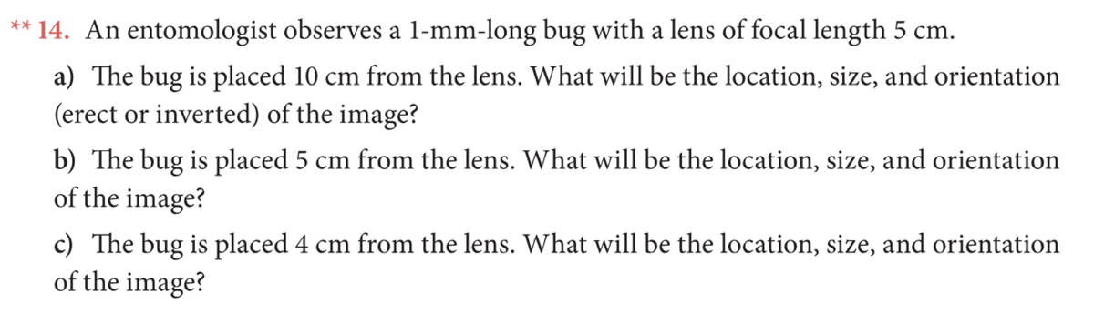 ** 14. An entomologist observes a l-mm-long bug with a lens of focal length 5 cm.
a) The bug is placed 10 cm from the lens. What will be the location, size, and orientation
(erect or inverted) of the image?
b) The bug is placed 5 cm from the lens. What will be the location, size, and orientation
of the image?
c) The bug is placed 4 cm from the lens. What will be the location, size, and orientation
of the image?
