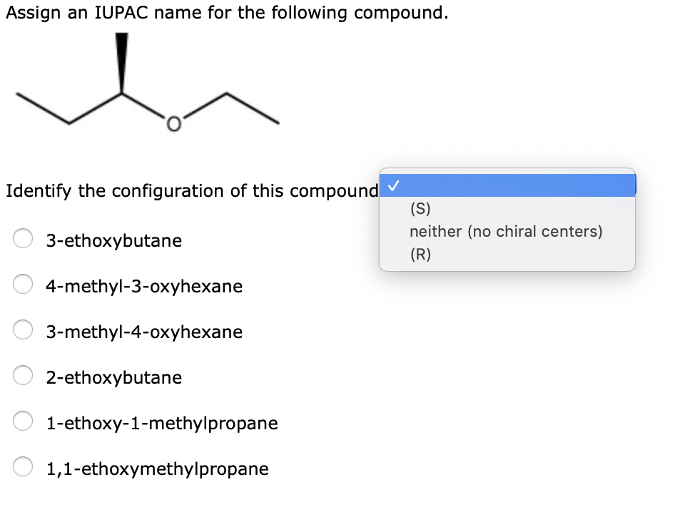 Assign an IUPAC name for the following compound.
Identify the configuration of this compound
(S)
neither (no chiral centers)
3-ethoxybutane
(R)
4-methyl-3-oxyhexane
3-methyl-4-oxyhexane
2-ethoxybutane
1-ethoxy-1-methylpropane
1,1-ethoxymethylpropane
