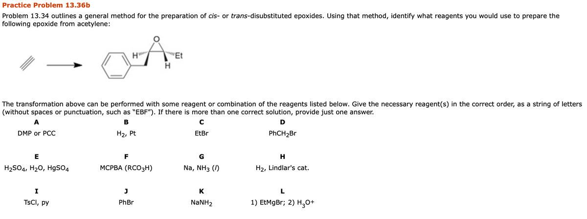 Practice Problem 13.36b
Problem 13.34 outlines a general method for the preparation of cis- or trans-disubstituted epoxides. Using that method, identify what reagents you would use to prepare the
following epoxide from acetylene:
H"
'Et
The transformation above can be performed with some reagent or combination of the reagents listed below. Give the necessary reagent(s) in the correct order, as a string of letters
(without spaces or punctuation, such as "EBF"). If there is more than one correct solution, provide just one answer.
A
B
C
D
DMP or PCC
На, Pt
EtBr
PHCH2BR
E
F
H
H2SO4, H20, HgSO4
МСРВА (RCO3зН)
Na, NH3 (/)
H2, Lindlar's cat.
I
K
TSCI, py
PhBr
NANH2
1) EtMgBr; 2) H30+
