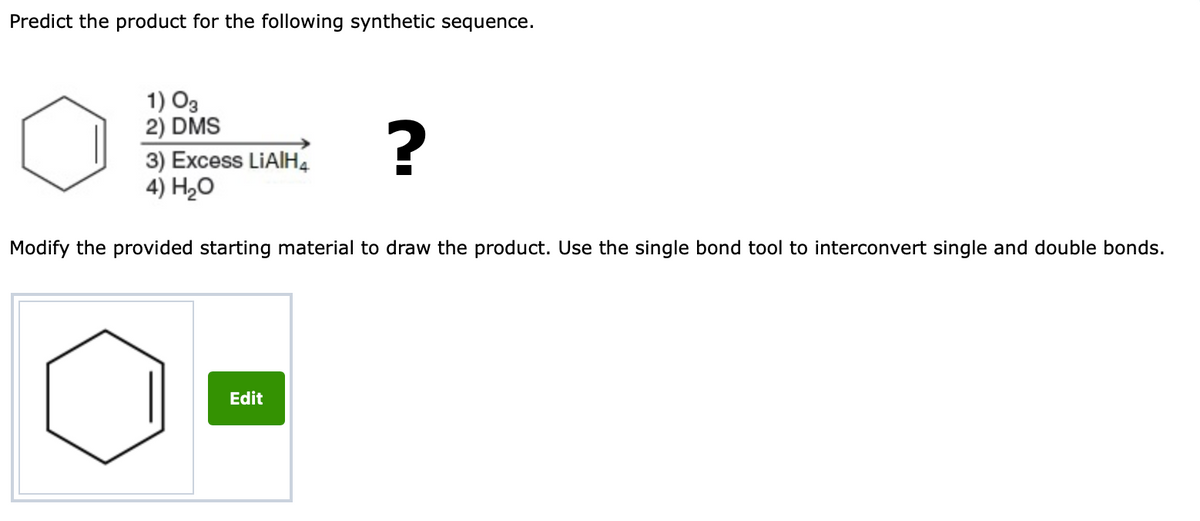 Predict the product for the following synthetic sequence.
1) O3
2) DMS
3) Excess LIAIH4
4) H20
Modify the provided starting material to draw the product. Use the single bond tool to interconvert single and double bonds.
Edit
