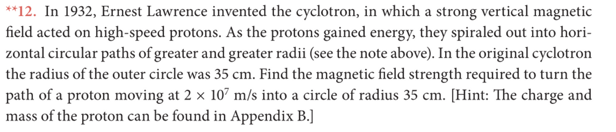 **12. In 1932, Ernest Lawrence invented the cyclotron, in which a strong vertical magnetic
field acted on high-speed protons. As the protons gained energy, they spiraled out into hori-
zontal circular paths of greater and greater radii (see the note above). In the original cyclotron
the radius of the outer circle was 35 cm. Find the magnetic field strength required to turn the
path of a proton moving at 2 × 107 m/s into a circle of radius 35 cm. [Hint: The charge and
mass of the proton can be found in Appendix B.]
