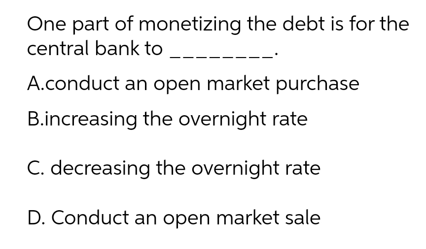 One part of monetizing the debt is for the
central bank to
A.conduct an open market purchase
B.increasing the overnight rate
C. decreasing the overnight rate
D. Conduct an open market sale

