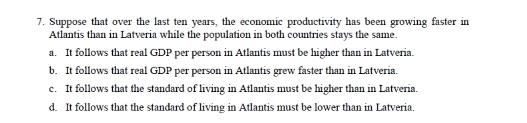 7. Suppose that over the last ten years, the economic productivity has been growing faster in
Atlantis than in Latveria while the population in both countries stays the same.
a. It follows that real GDP per person in Atlantis must be higher than in Latveria.
b. It follows that real GDP per person in Atlantis grew faster than in Latveria.
c. It follows that the standard of living in Atlantis must be higher than in Latveria.
d. It follows that the standard of living in Atlantis must be lower than in Latveria.
