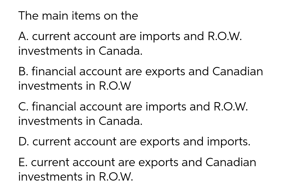 The main items on the
A. current account are imports and R.O.W.
investments in Canada.
B. financial account are exports and Canadian
investments in R.O.W
C. financial account are imports and R.O.W.
investments in Canada.
D. current account are exports and imports.
E. current account are exports and Canadian
investments in R.O.W.
