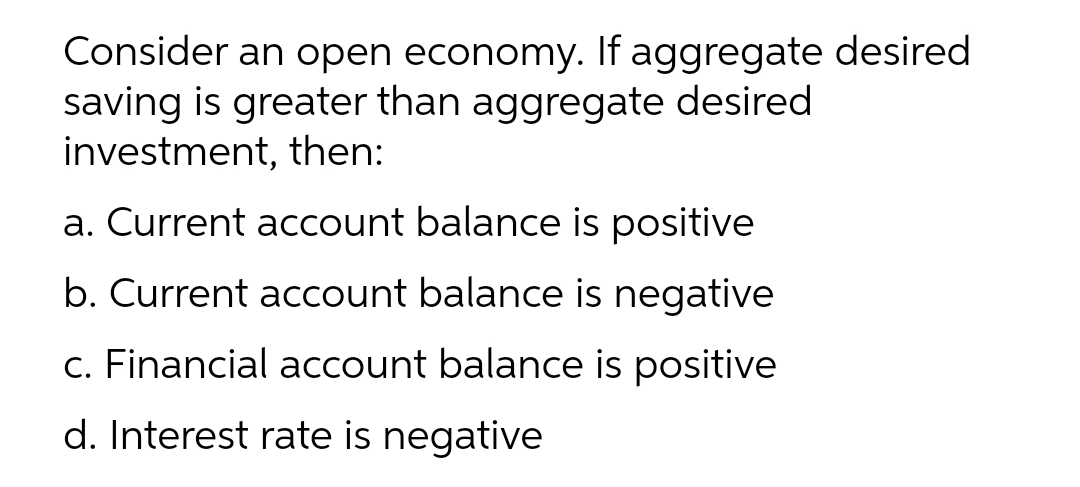Consider an open economy. If aggregate desired
saving is greater than aggregate desired
investment, then:
a. Current account balance is positive
b. Current account balance is negative
c. Financial account balance is positive
d. Interest rate is negative
