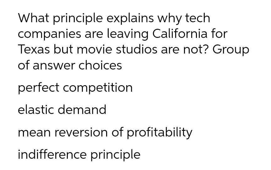 What principle explains why tech
companies are leaving California for
Texas but movie studios are not? Group
of answer choices
perfect competition
elastic demand
mean reversion of profitability
indifference principle
