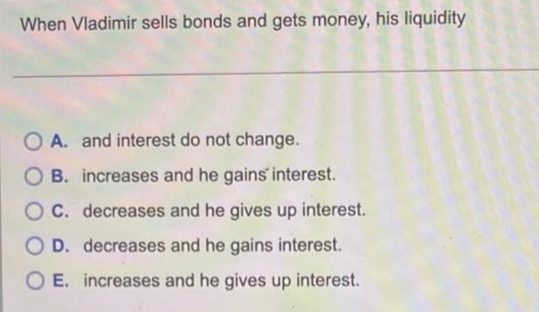 When Vladimir sells bonds and gets money, his liquidity
O A. and interest do not change.
B. increases and he gains interest.
O C. decreases and he gives up interest.
O D. decreases and he gains interest.
O E. increases and he gives up interest.
