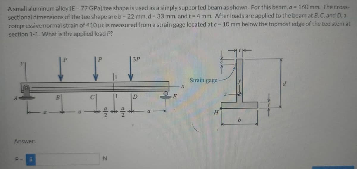 A small aluminum alloy [E= 77 GPa] tee shape is used as a simply supported beam as shown. For this beam, a = 160 mm. The cross-
sectional dimensions of the tee shape are b= 22 mm, d = 33 mm, and t= 4 mm. After loads are applied to the beam at B, C, and D, a
compressive normal strain of 410 uɛ is measured from a strain gage located at c = 10 mm below the topmost edge of the tee stem at
section 1-1. What is the applied load P?
%3D
%3D
%3D
3P
Strain gage
E
Answer:
