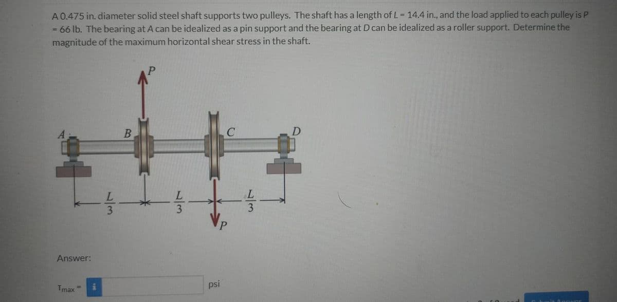 A 0.475 in. diameter solid steel shaft supports two pulleys. The shaft has a length of L= 14.4 in., and the load applied to each pulley is P
66 lb. The bearing at A can be idealized as a pin support and the bearing at D can be idealized as a roller support. Determine the
magnitude of the maximum horizontal shear stress in the shaft.
P.
D
A
P.
Answer:
psi
Ancwonr
Tmax
/3
/3
B.
13
