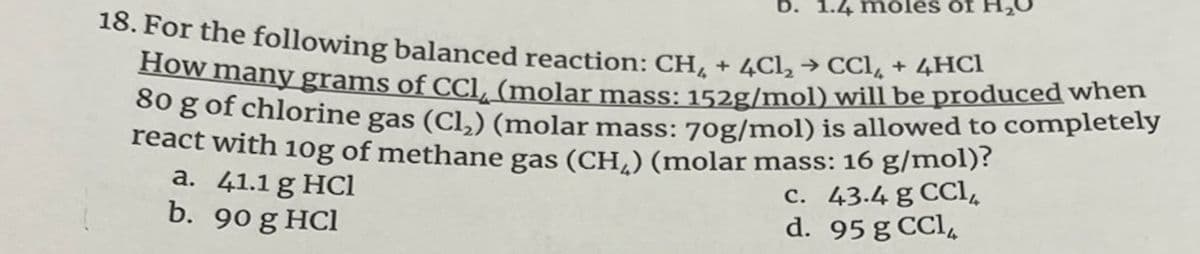 b. 1.4 m oles öf
18. For the following balanced reaction: CH, + 4Cl, → CCl, + 4HC1
How many grams of CCl (molar mass: 152g/mol) will be produced when
00 g of chlorine gas (Cl,) (molar mass: 70g/mol) is allowed to completely
react with 10g of methane gas (CH,) (molar mass: 16 g/mol)?
a. 41.1 g HCl
b. 90 g HCl
c. 43.4 g CCl,
d. 95 g CCl,
