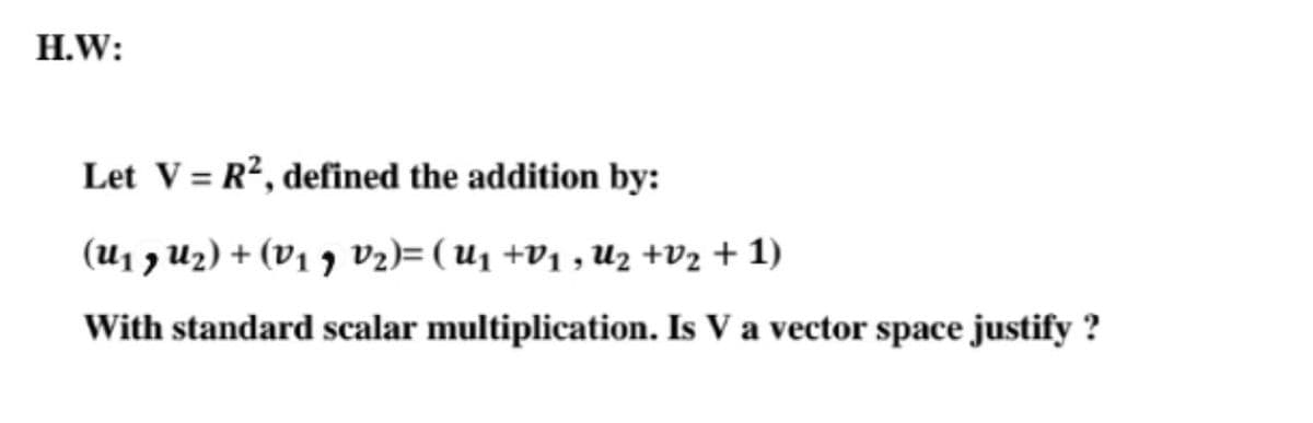 H.W:
Let V = R?, defined the addition by:
(U1 7 Uz) + (V1 7 V2)= ( U1 +V1 , Uz +V2 + 1)
With standard scalar multiplication. Is V a vector space justify ?
