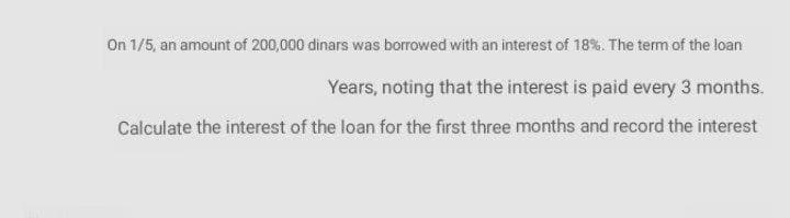 On 1/5, an amount of 200,000 dinars was borrowed with an interest of 18%. The term of the loan
Years, noting that the interest is paid every 3 months.
Calculate the interest of the loan for the first three months and record the interest
