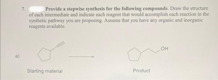 7.
Provide a stepwise synthesis for the following compounds. Draw the structure
of each intermediate and indicate each reagent that would accomplish each reaction in the
synthetic pathway you are proposing. Assume that you have any organic and inorganic
reagents available.
Starting material
Product
OH