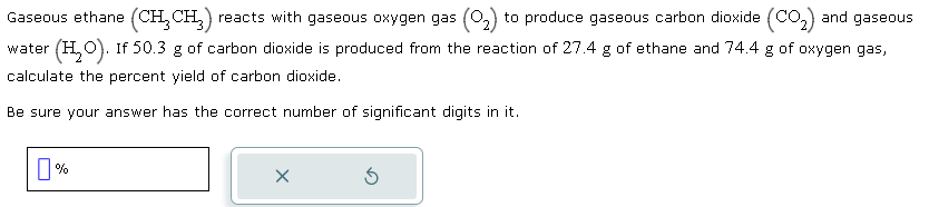 Gaseous ethane (CH₂CH₂) reacts with gaseous oxygen gas (₂) to produce gaseous carbon dioxide (CO₂) and gaseous
water (H₂O). If 50.3 g of carbon dioxide is produced from the reaction of 27.4 g of ethane and 74.4 g of oxygen gas,
calculate the percent yield of carbon dioxide.
Be sure your answer has the correct number of significant digits in it.
%
x
Ś