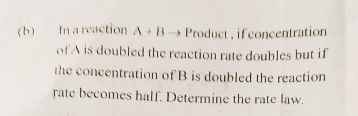 (b)
In a reaction A+B
Product, if concentration
of A is doubled the reaction rate doubles but if
the concentration of B is doubled the reaction
rate becomes half, Determine the rate law.