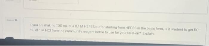 014
If you are making 100 mL of a 0.1 M HEPES buffer starting from HEPES in the basic form, is it prudent to get 50
mL of 1 M HCI from the community reagent bottle to use for your titration? Explain.
