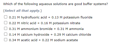 Which of the following aqueous solutions are good buffer systems?
(Select all that apply.)
0.21 M hydrofluoric acid + 0.13 M potassium fluoride
0.22 M nitric acid + 0.16 M potassium nitrate
0.31 M ammonium bromide + 0.31 M ammonia
0.14 M calcium hydroxide + 0.29 M calcium chloride
0.34 M acetic acid + 0.22 M sodium acetate