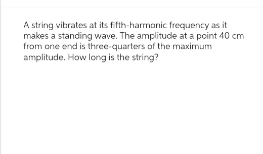 A string vibrates at its fifth-harmonic frequency as it
makes a standing wave. The amplitude at a point 40 cm
from one end is three-quarters of the maximum
amplitude. How long is the string?