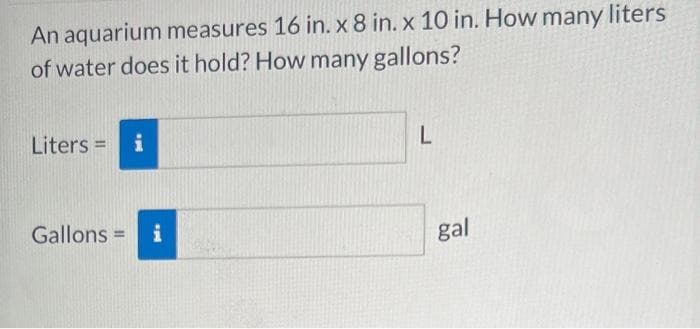 An aquarium measures 16 in. x 8 in. x 10 in. How many liters
of water does it hold? How many gallons?
Liters = i
Gallons = i
L
gal