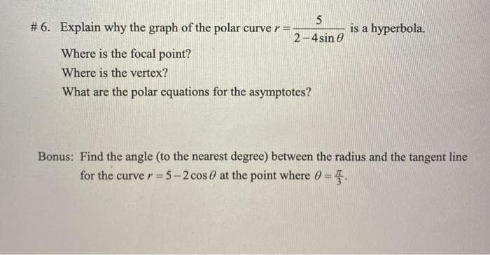 # 6. Explain why the graph of the polar curver =
is a hyperbola.
2-4sin 0
Where is the focal point?
Where is the vertex?
What are the polar equations for the asymptotes?
Bonus: Find the angle (to the nearest degree) between the radius and the tangent line
for the curve r= 5-2 cos 0 at the point where O =4.

