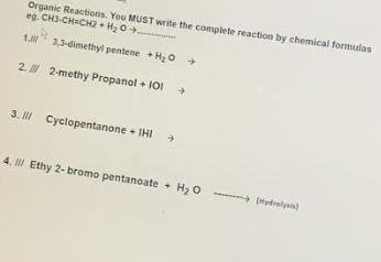 Organic Reactions. You MUST write the complete reaction by chemical formulas
eg. CH3-CHCH2 + H2 0+.
1. 3,3-dimethyl pentene + H o +
2. 2-methy Propanol + I01
3. I Cyclopentanone + IHI
4. I Ethy 2- bromo pentanoate + H2 0 --- (Hydralysin)
