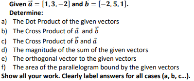 Given ä = [1,3, -2] and b = [-2, 5,1).
Determine:
a) The Dot Product of the given vectors
b) The Cross Product of å and B
c) The Cross Product of B and å
d) The magnitude of the sum of the given vectors
e) The orthogonal vector to the given vectors
f) The area of the parallelogram bound by the given vectors
Show all your work. Clearly label answers for all cases (a, b, c..).
