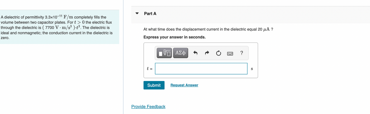 A dielectric of permittivity 3.3x10-11 F/m completely fills the
volume between two capacitor plates. For t> 0 the electric flux
through the dielectric is ( 7700 V · m/s³ ).t³. The dielectric is
ideal and nonmagnetic; the conduction current in the dielectric is
zero.
Part A
At what time does the displacement current in the dielectric equal 20 μA ?
Express your answer in seconds.
VE ΑΣΦ
?
Submit
Provide Feedback
Request Answer
S