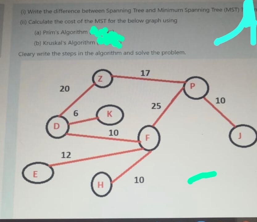 () Write the difference between Spanning Tree and Minimum Spanning Tree (MST)?
(ii) Calculate the cost of the MST for the below graph using
(a) Prim's Algorithm.
(b) Kruskal's Algorithm,
Cleary write the steps in the algorithm and solve the problem.
17
20
10
25
6.
K
10
F
12
10
H
E.
