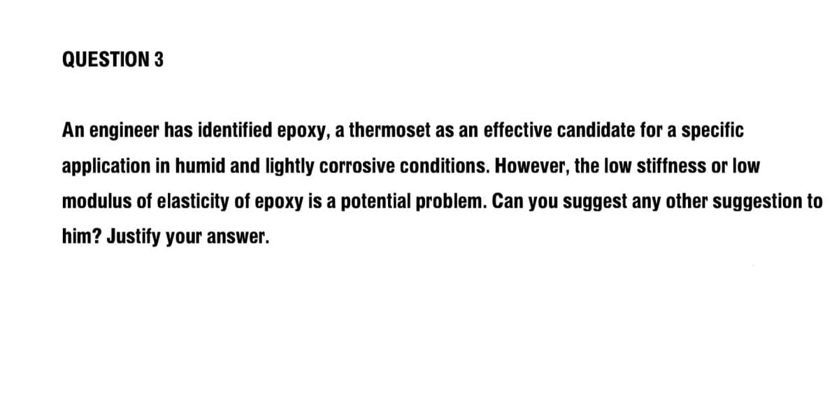 QUESTION 3
An engineer has identified epoxy, a thermoset as an effective candidate for a specific
application in humid and lightly corrosive conditions. However, the low stiffness or low
modulus of elasticity of epoxy is a potential problem. Can you suggest any other suggestion to
him? Justify your answer.
