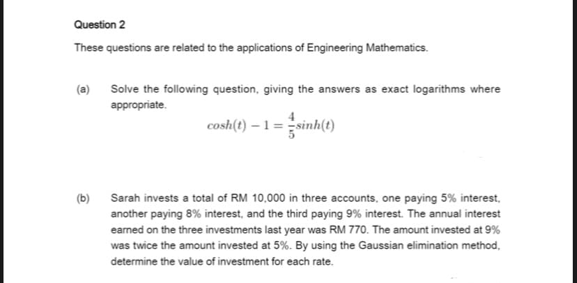 Question 2
These questions are related to the applications of Engineering Mathematics.
Solve the following question, giving the answers as exact logarithms where
appropriate.
4
cosh(t) – 1 = sin
inh(e)
(b)
Sarah invests a total of RM 10,000 in three accounts, one paying 5% interest,
another paying 8% interest, and the third paying 9% interest. The annual interest
earned on the three investments last year was RM 770. The amount invested at 9%
was twice the amount invested at 5%. By using the Gaussian elimination method,
determine the value of investment for each rate.
