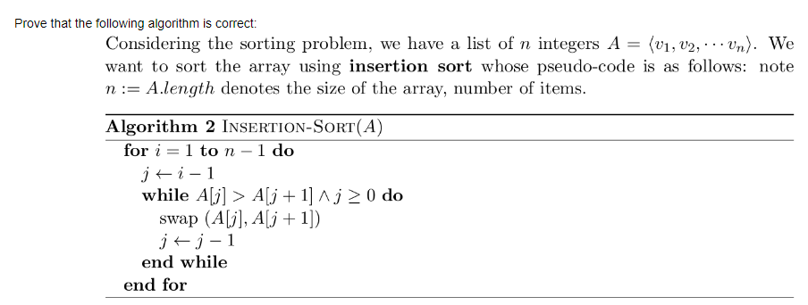 Prove that the following algorithm is correct:
(v1, v2, ·.. Vn). We
Considering the sorting problem, we have a list of n integers A :
want to sort the array using insertion sort whose pseudo-code is as follows: note
n := A.length denotes the size of the array, number of items.
Algorithm 2 INSERTION-SORT(A)
for i = 1 to n
j+i- 1
while A[j] > A[j + 1] ^ j 2 0 do
swap (A[j], A[j + 1])
j+ j – 1
1 do
-
end while
end for
