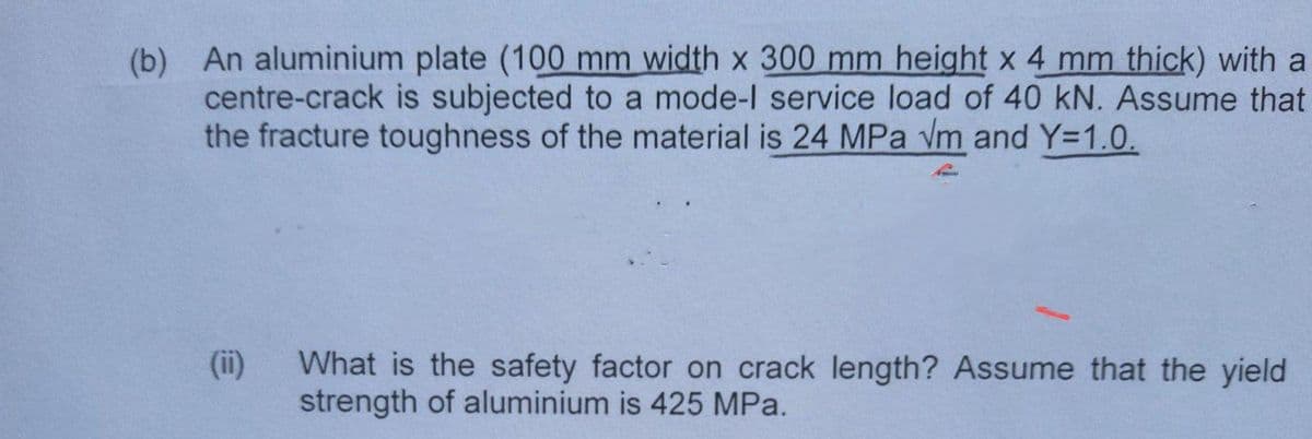 (b) An aluminium plate (100 mm width x 300 mm height x 4 mm thick) with a
centre-crack is subjected to a mode-l service load of 40 kN. Assume that
the fracture toughness of the material is 24 MPa Vm and Y-1.0.
(ii) What is the safety factor on crack length? Assume that the yield
strength of aluminium is 425 MPa.