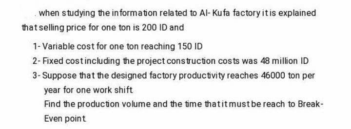 when studying the in formation related to Al- Kufa factory itis explained
that selling price for one ton is 200 ID and
1- Variable cost for one ton reaching 150 ID
2- Fixed costincluding the project construction costs was 48 million ID
3- Suppose that the designed factory productivity reaches 46000 ton per
year for one work shift
Find the production volume and the time thatitmust be reach to Break-
Even point
