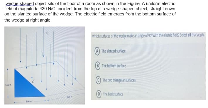 wedge-shaped object sits of the floor of a room as shown in the Figure. A uniform electric
field of magnitude 430 N/C, incident from the top of a wedge-shaped object, straight down
on the slanted surface of the wedge. The electric field emerges from the bottom surface of
the wedge at right angle.
Which surfaces of the wedge make an angle of 90 with the electric field? Select all that apply.
A The slanted surface
(8 The bottom surface
The two triangular surfaces
6.00m
The back surface
150m
.00m
