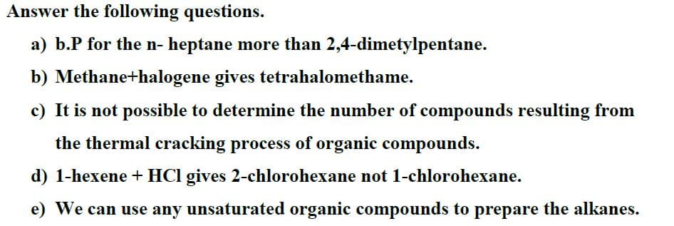 Answer the following questions.
a) b.P for the n- heptane more than 2,4-dimetylpentane.
b) Methane+halogene gives tetrahalomethame.
c) It is not possible to determine the number of compounds resulting from
the thermal cracking process of organic compounds.
d) 1-hexene + HCl gives 2-chlorohexane not 1-chlorohexane.
e) We can use any unsaturated organic compounds to prepare the alkanes.

