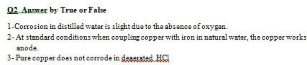 02.Anawer by True or False
1-Corrosion in distilled water is slight due to the absence of oxygen.
2- At standard conditions when coupling copper with iron in natural water, the copper works
anode.
3- Pure copper does not corrode in degerated HCI
