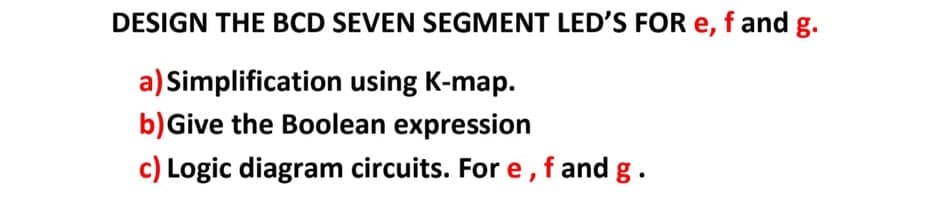 DESIGN THE BCD SEVEN SEGMENT LED'S FOR e, f and g.
a) Simplification using K-map.
b)Give the Boolean expression
c) Logic diagram circuits. For e,f and g.
