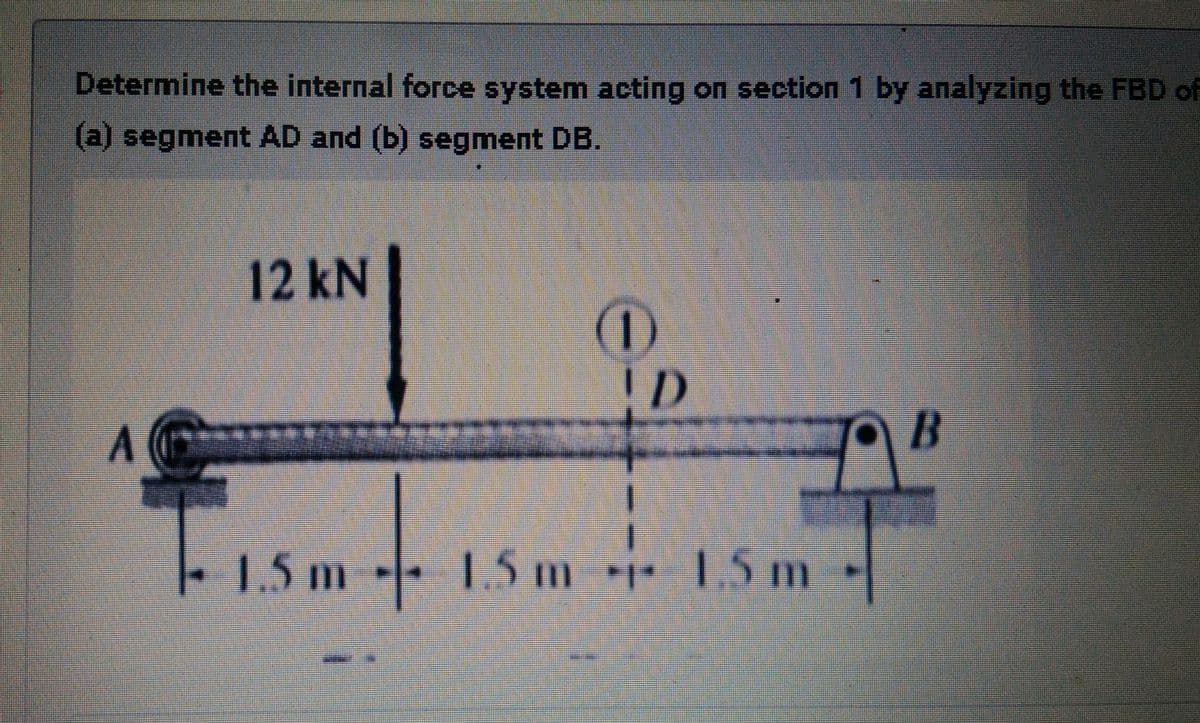 Determine the internal force system acting on section 1 by analyzing the FBD of
(a) segment AD and (b) segment DB.
12KN
(1)
15m
1.5 m
1.5m
1.5 m
