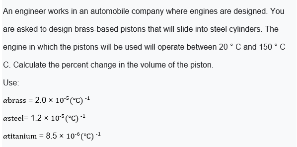 An engineer works in an automobile company where engines are designed. You
are asked to design brass-based pistons that will slide into steel cylinders. The
engine in which the pistons will be used will operate between 20 ° C and 150 ° C
C. Calculate the percent change in the volume of the piston.
Use:
abrass = 2.0 x 10-5 (°C) -1
asteel= 1.2 x 105(°C) 1
atitanium = 8.5 × 10-6(°C) -1

