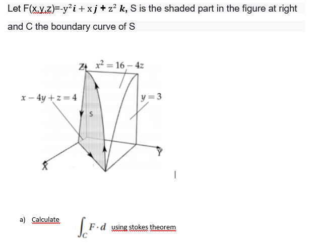 Let F(x.y.z)=-y²i +xj+z? k, S is the shaded part in the figure at right
and C the boundary curve of S
ZĄ_ x² = 16– 4z
x – 4y + z = 4
y=3
a) Calculate
F ·d using stokes theorem
