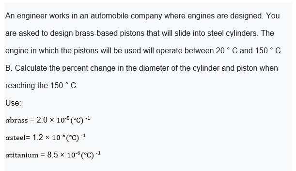 An engineer works in an automobile company where engines are designed. You
are asked to design brass-based pistons that will slide into steel cylinders. The
engine in which the pistons will be used will operate between 20 ° C and 150 ° c
B. Calculate the percent change in the diameter of the cylinder and piston when
reaching the 150 ° C.
Use:
abrass = 2.0 x 10-5 (°C) -1
%3D
asteel= 1.2 x 105 (°C) -1
atitanium = 8.5 × 10°(°C) 1

