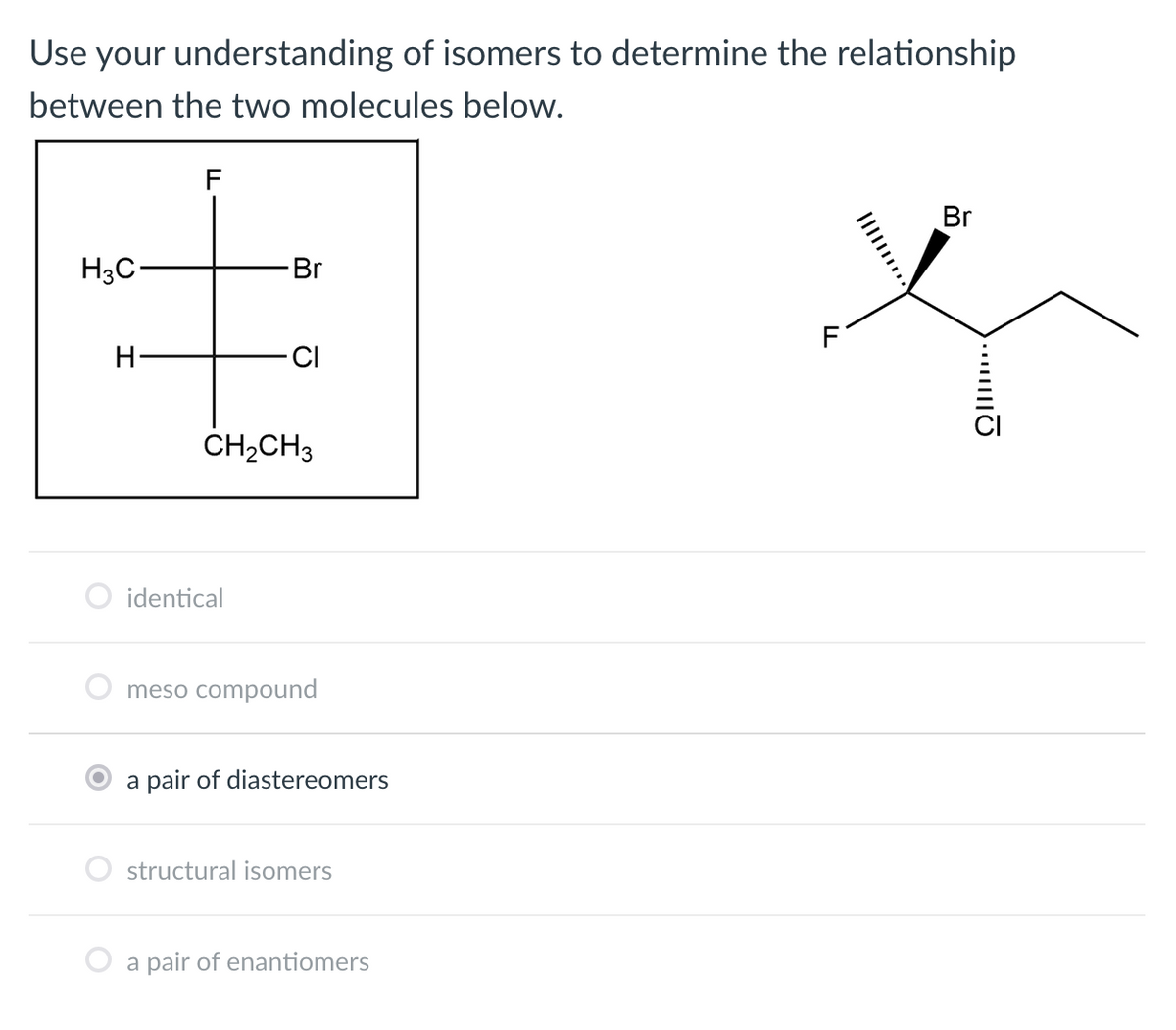 Use your understanding of isomers to determine the relationship
between the two molecules below.
Br
H3C
Br
F
H-
CI
ČH,CH3
identical
meso compound
a pair of diastereomers
structural isomers
a pair of enantiomers
II
