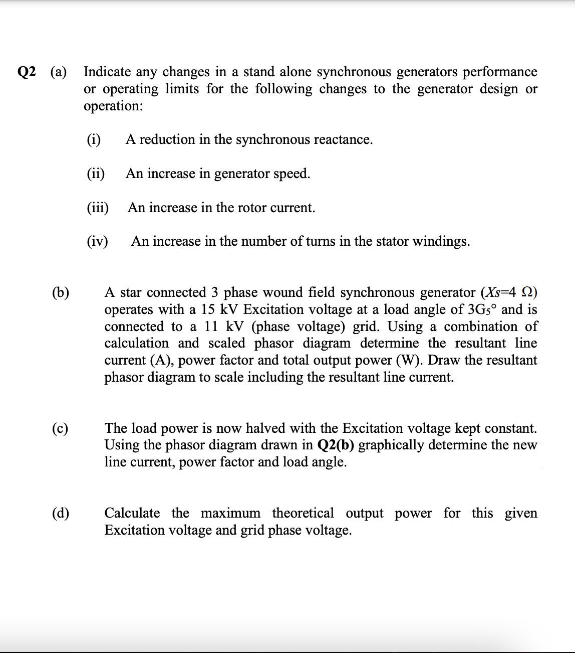 Q2 (a) Indicate any changes in a stand alone synchronous generators performance
or operating limits for the following changes to the generator design or
operation:
(i)
A reduction in the synchronous reactance.
(ii)
An increase in generator speed.
(iii)
An increase in the rotor current.
(iv)
An increase in the number of turns in the stator windings.
A star connected 3 phase wound field synchronous generator (Xs=4 Q)
operates with a 15 kV Excitation voltage at a load angle of 3G5° and is
connected to a 11 kV (phase voltage) grid. Using a combination of
calculation and scaled phasor diagram determine the resultant line
current (A), power factor and total output power (W). Draw the resultant
phasor diagram to scale including the resultant line current.
(b)
(c)
The load power is now halved with the Excitation voltage kept constant.
Using the phasor diagram drawn in Q2(b) graphically determine the new
line current, power factor and load angle.
Calculate the maximum theoretical output power for this given
Excitation voltage and grid phase voltage.
(d)
