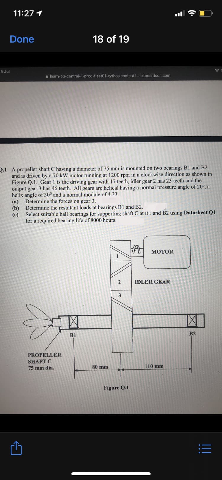 11:27 1
Done
18 of 19
5 Jul
A learn-eu-central-1-prod-fleet01-xythos.content.blackboardcdn.com
Q.1 A propeller shaft C having a diameter of 75 mm is mounted on two bearings B1 and B2
and is driven by a 70 kW motor running at 1200 rpm in a clockwise direction as shown in
Figure Q.1. Gear 1 is the driving gear with 17 teeth, idler gear 2 has 23 teeth and the
output gear 3 has 46 teeth. All gears are helical having a normal pressure angle of 20°, a
helix angle of 30° and a normal module of 4 33
Determine the forces on gear 3.
(a)
Determine the resultant loads at bearings B1 and B2.
(b)
Select suitable ball bearings for supporting shaft C at B1 and B2 using Datasheet Q1
(c)
for a required bearing life of 8000 hours
MOTOR
1
IDLER GEAR
3
B1
B2
PROPELLER
SHAFT C
75 mm dia.
80 mm
110 mm
Figure Q.1
|||
•..
