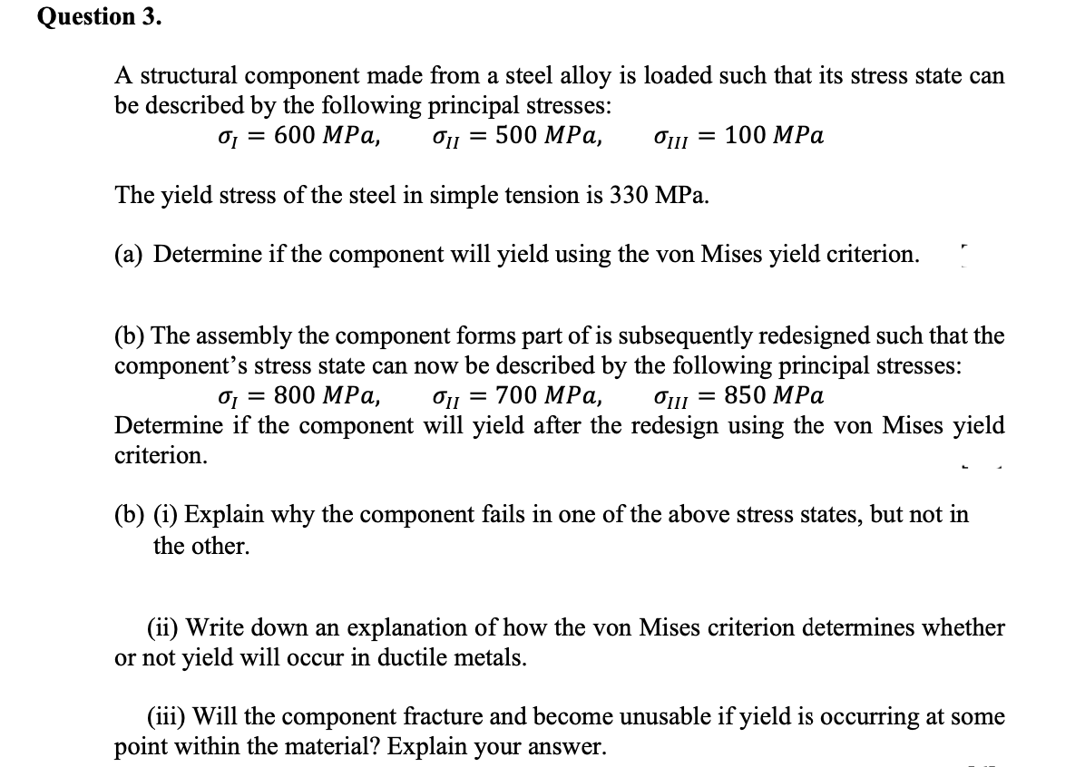 Question 3.
A structural component made from a steel alloy is loaded such that its stress state can
be described by the following principal stresses:
o, = 600 MPa,
O11 = 500 MPa,
Ош — 100 MPа
The yield stress of the steel in simple tension is 330 MPa.
(a) Determine if the component will yield using the von Mises yield criterion.
(b) The assembly the component forms part of is subsequently redesigned such that the
component's stress state can now be described by the following principal stresses:
700 MPа,
0, = 800 MPa,
O11 = 850 MPa
Determine if the component will yield after the redesign using the von Mises yield
criterion.
(b) (i) Explain why the component fails in one of the above stress states, but not in
the other.
(ii) Write down an explanation of how the von Mises criterion determines whether
or not yield will occur in ductile metals.
(iii) Will the component fracture and become unusable if yield is occurring at some
point within the material? Explain your answer.
